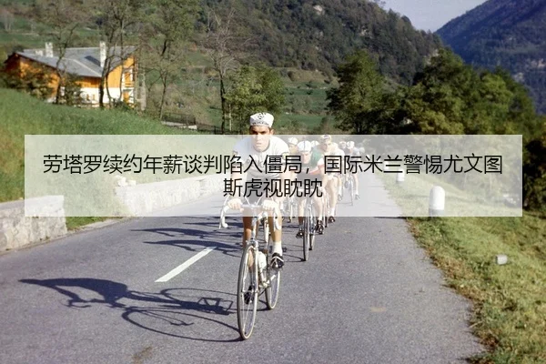 劳塔罗续约年薪谈判陷入僵局，国际米兰警惕尤文图斯虎视眈眈