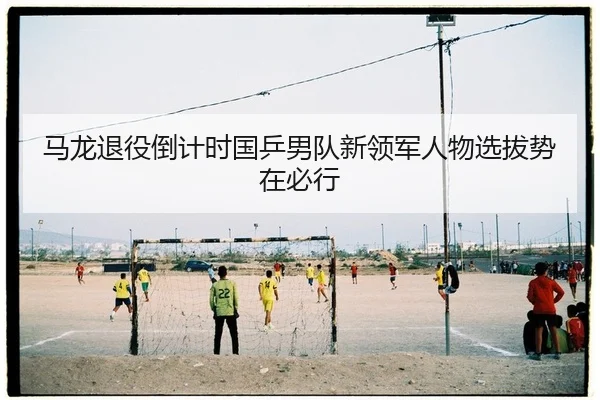 马龙退役倒计时国乒男队新领军人物选拔势在必行
